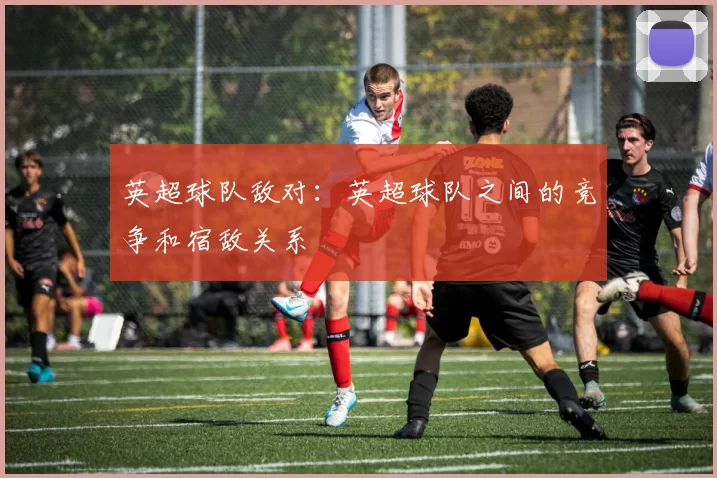 英超球队敌对：英超球队之间的竞争和宿敌关系