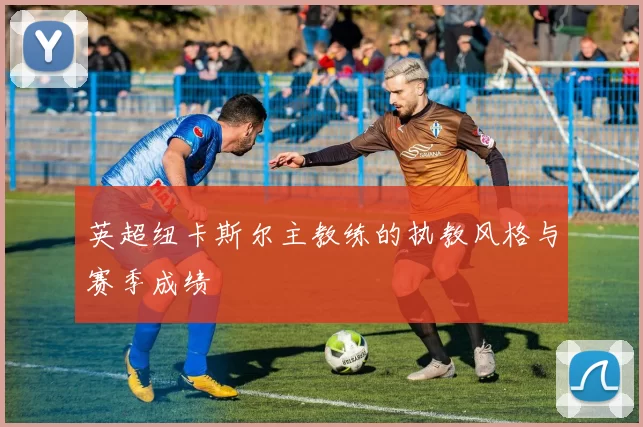 英超纽卡斯尔主教练的执教风格与赛季成绩