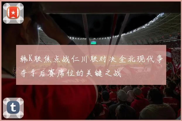 韩K联焦点战仁川联对决全北现代争夺季后赛席位的关键之战