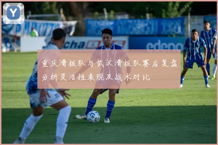 重庆滑板队与武汉滑板队赛后复盘分析灵活性表现及战术对比