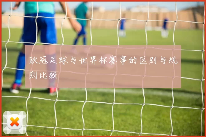 欧冠足球与世界杯赛事的区别与规则比较