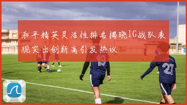 和平精英灵活性排名揭晓IG战队表现突出创新高引发热议