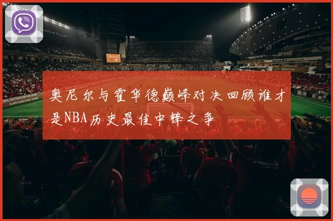 奥尼尔与霍华德巅峰对决回顾谁才是NBA历史最佳中锋之争